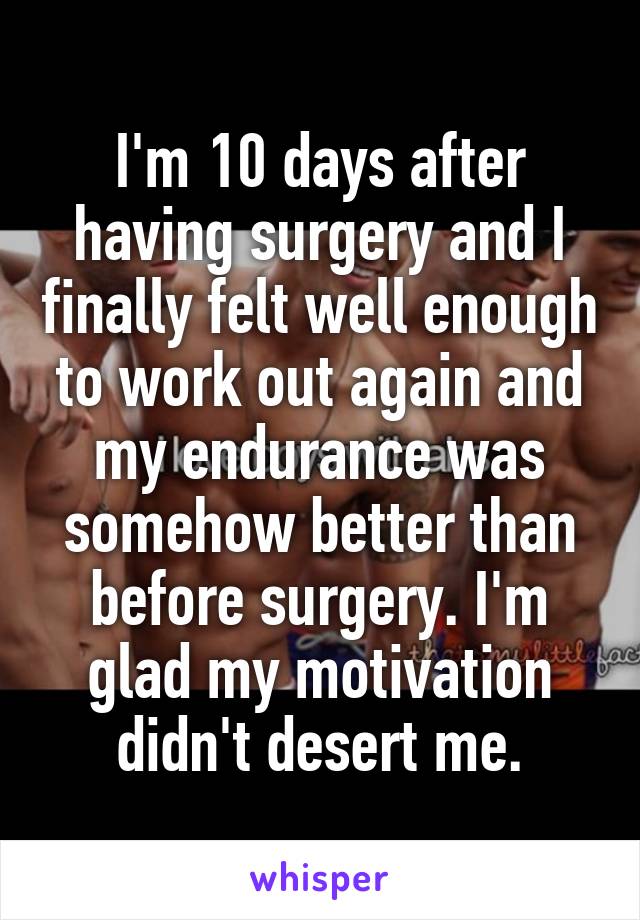 I'm 10 days after having surgery and I finally felt well enough to work out again and my endurance was somehow better than before surgery. I'm glad my motivation didn't desert me.