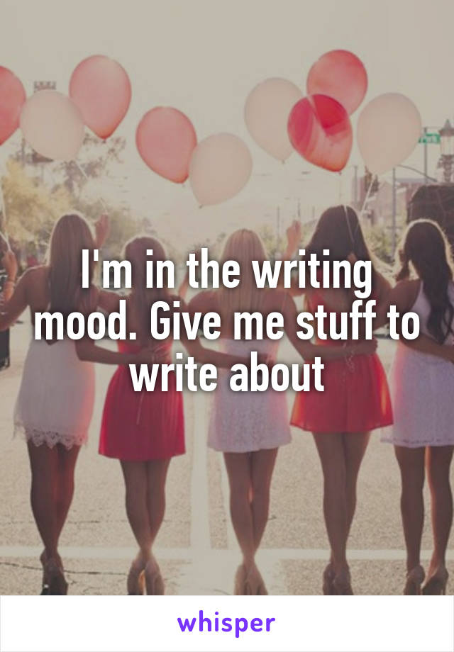 I'm in the writing mood. Give me stuff to write about