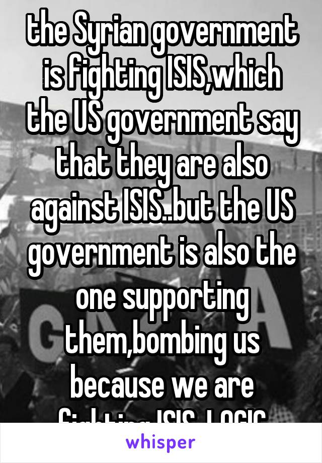 the Syrian government is fighting ISIS,which the US government say that they are also against ISIS..but the US government is also the one supporting them,bombing us because we are fighting ISIS. LOGIC