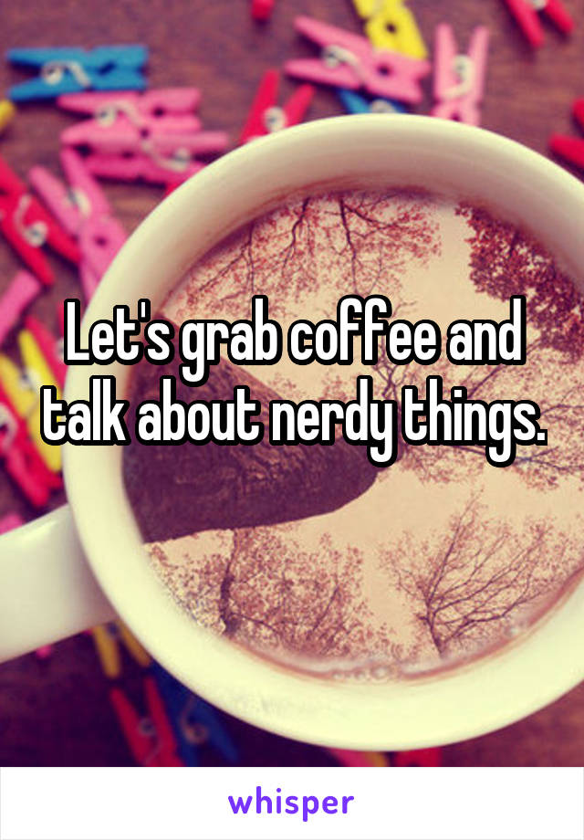 Let's grab coffee and talk about nerdy things. 