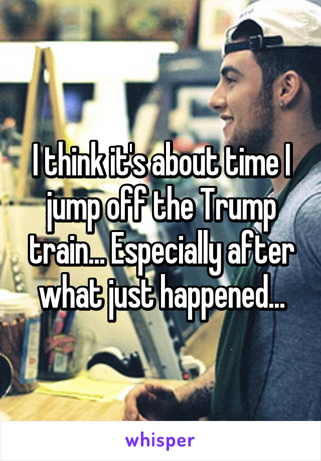 I think it's about time I jump off the Trump train... Especially after what just happened...