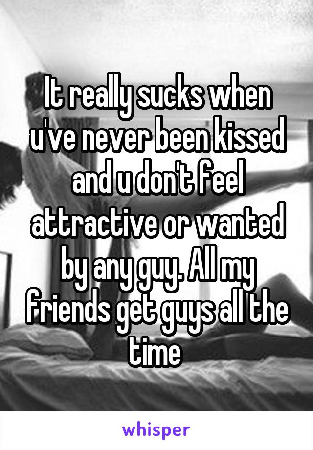 It really sucks when u've never been kissed and u don't feel attractive or wanted by any guy. All my friends get guys all the time 