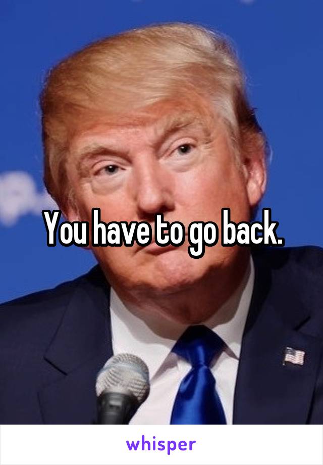 You have to go back.