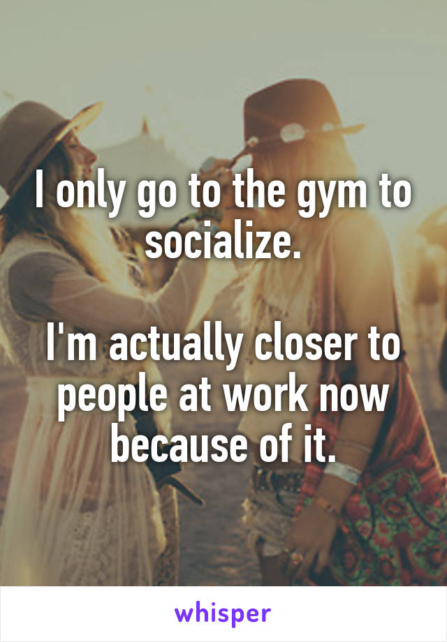 I only go to the gym to socialize.

I'm actually closer to people at work now because of it.
