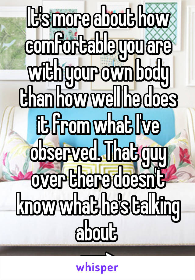 It's more about how comfortable you are with your own body than how well he does it from what I've observed. That guy over there doesn't know what he's talking about 
--->