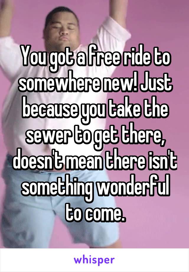 You got a free ride to somewhere new! Just because you take the sewer to get there, doesn't mean there isn't something wonderful to come.