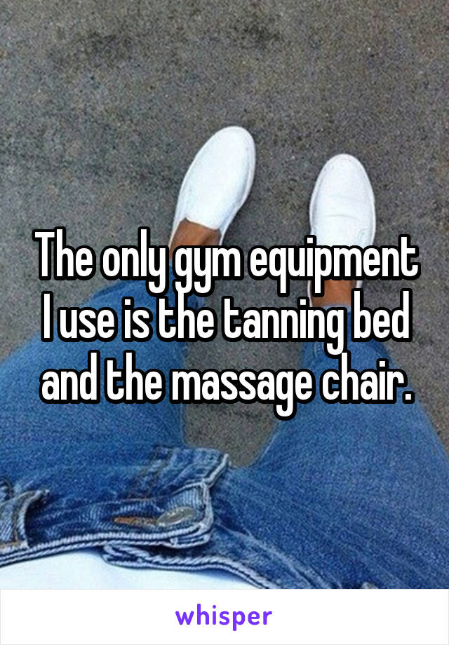 The only gym equipment I use is the tanning bed and the massage chair.