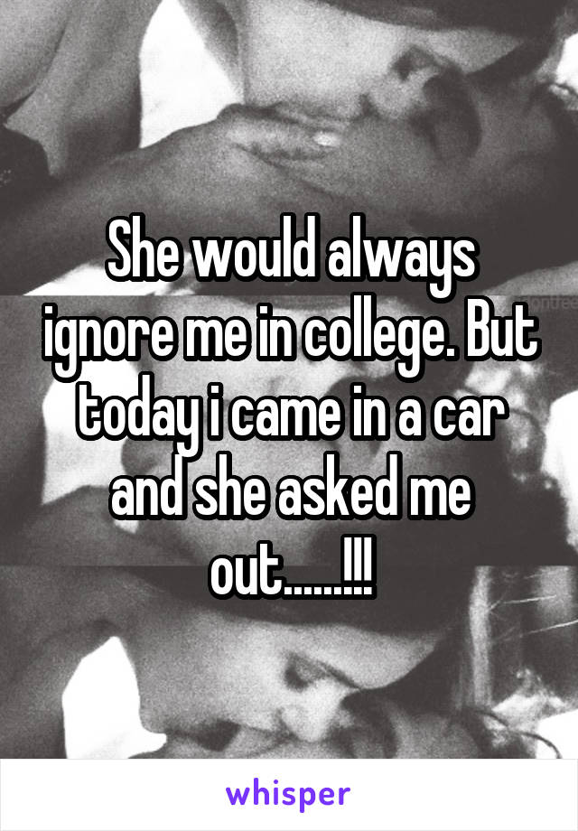 She would always ignore me in college. But today i came in a car and she asked me out......!!!