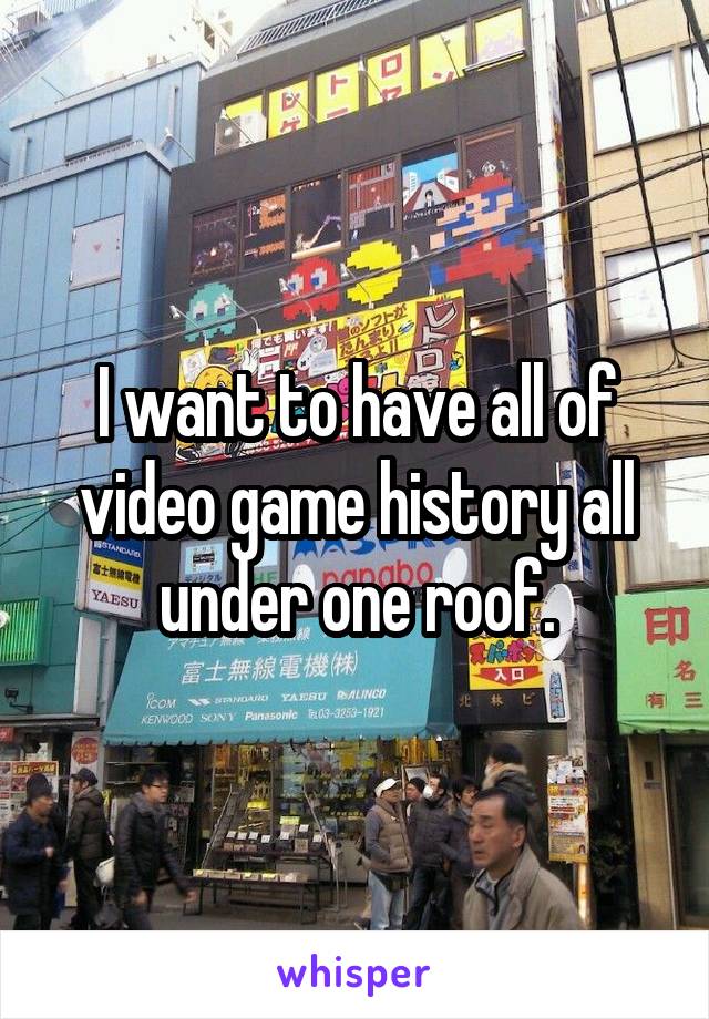 I want to have all of video game history all under one roof.