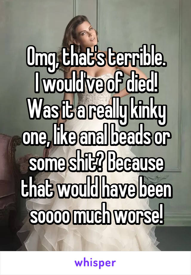 Omg, that's terrible.
I would've of died!
Was it a really kinky one, like anal beads or some shit? Because that would have been soooo much worse!