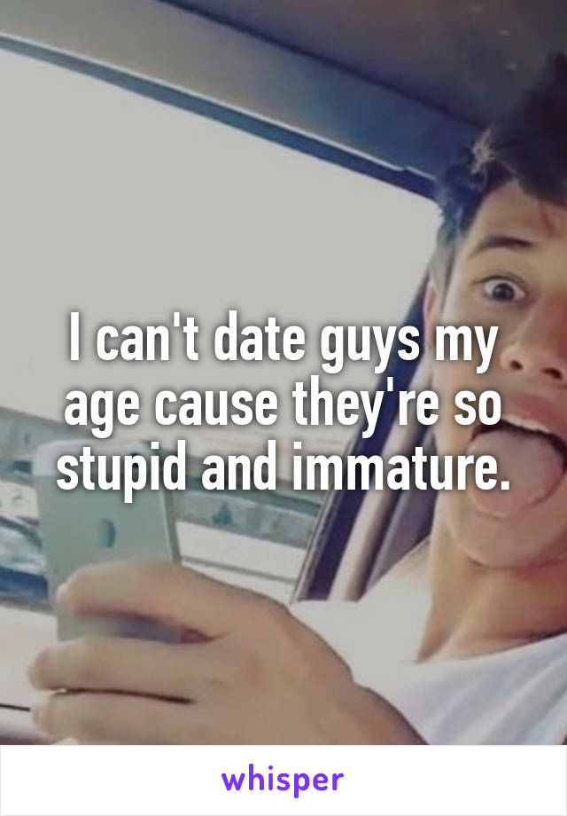 I can't date guys my age cause they're so stupid and immature.