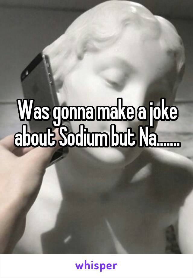 Was gonna make a joke about Sodium but Na....... 