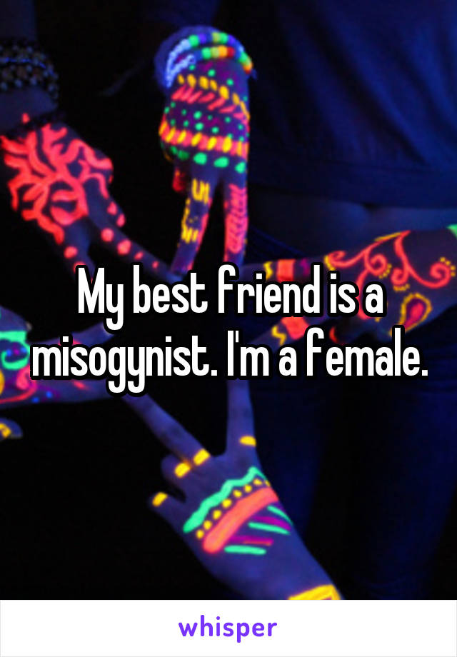 My best friend is a misogynist. I'm a female.