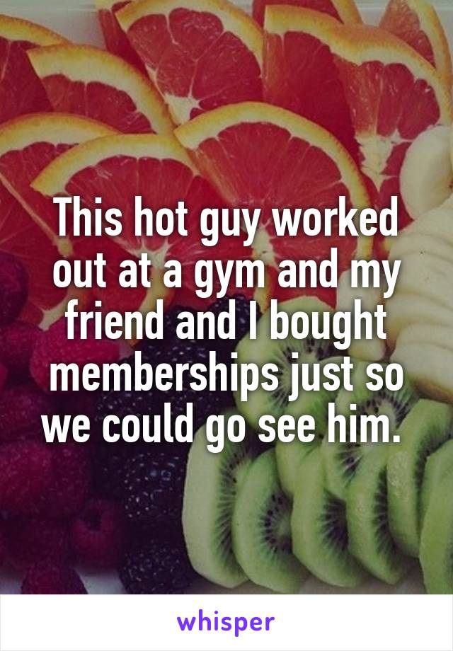 This hot guy worked out at a gym and my friend and I bought memberships just so we could go see him. 