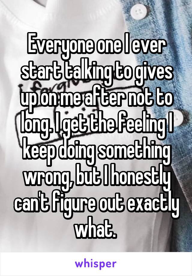 Everyone one I ever start talking to gives up on me after not to long. I get the feeling I keep doing something wrong, but I honestly can't figure out exactly what. 