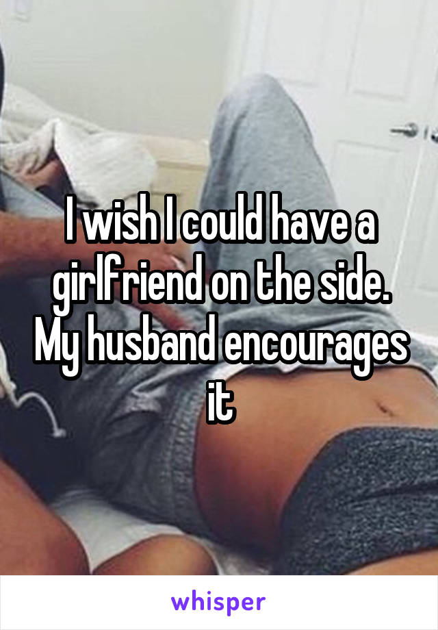 I wish I could have a girlfriend on the side. My husband encourages it