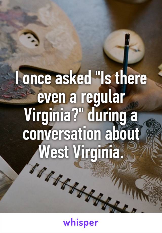 I once asked "Is there even a regular Virginia?" during a conversation about West Virginia.