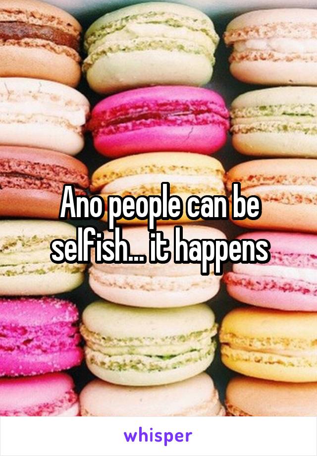 Ano people can be selfish... it happens