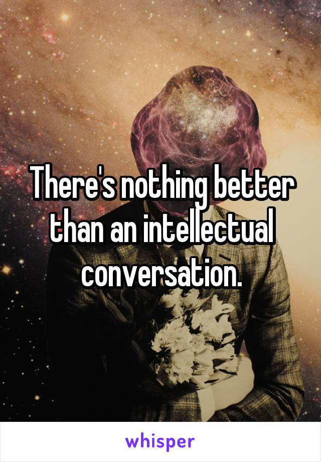 There's nothing better than an intellectual conversation.