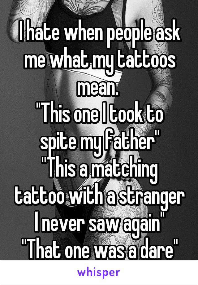 I hate when people ask me what my tattoos mean. 
"This one I took to spite my father"
"This a matching tattoo with a stranger I never saw again"
"That one was a dare"