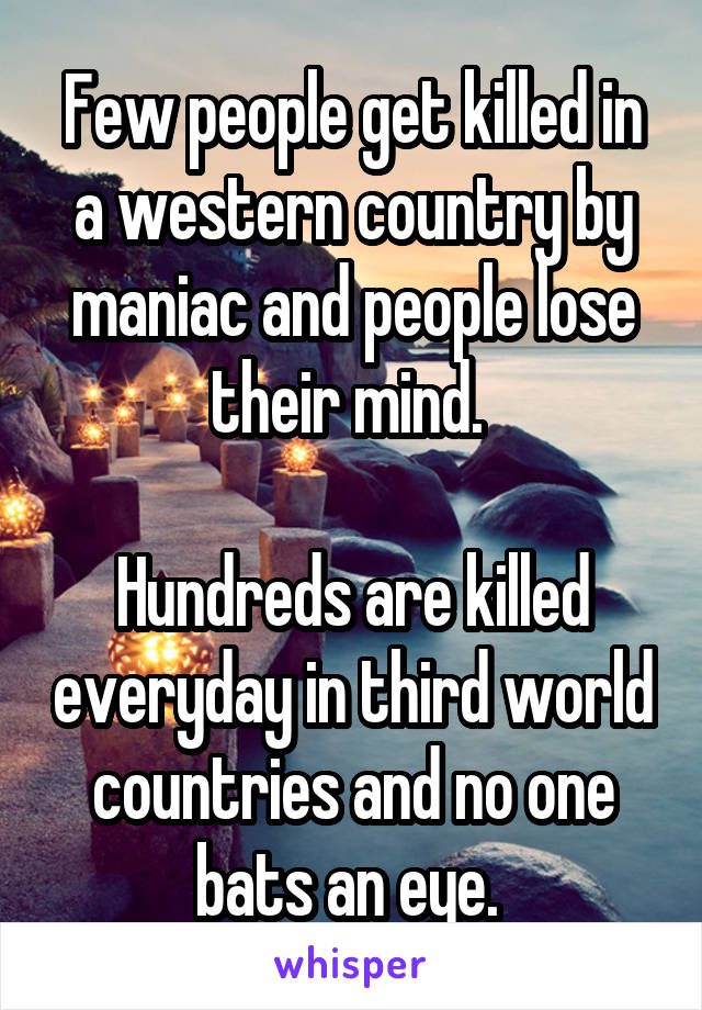 Few people get killed in a western country by maniac and people lose their mind. 

Hundreds are killed everyday in third world countries and no one bats an eye. 