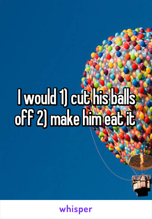 I would 1) cut his balls off 2) make him eat it 