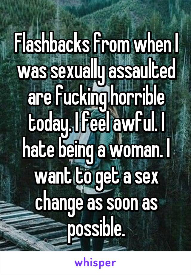 Flashbacks from when I was sexually assaulted are fucking horrible today. I feel awful. I hate being a woman. I want to get a sex change as soon as possible.