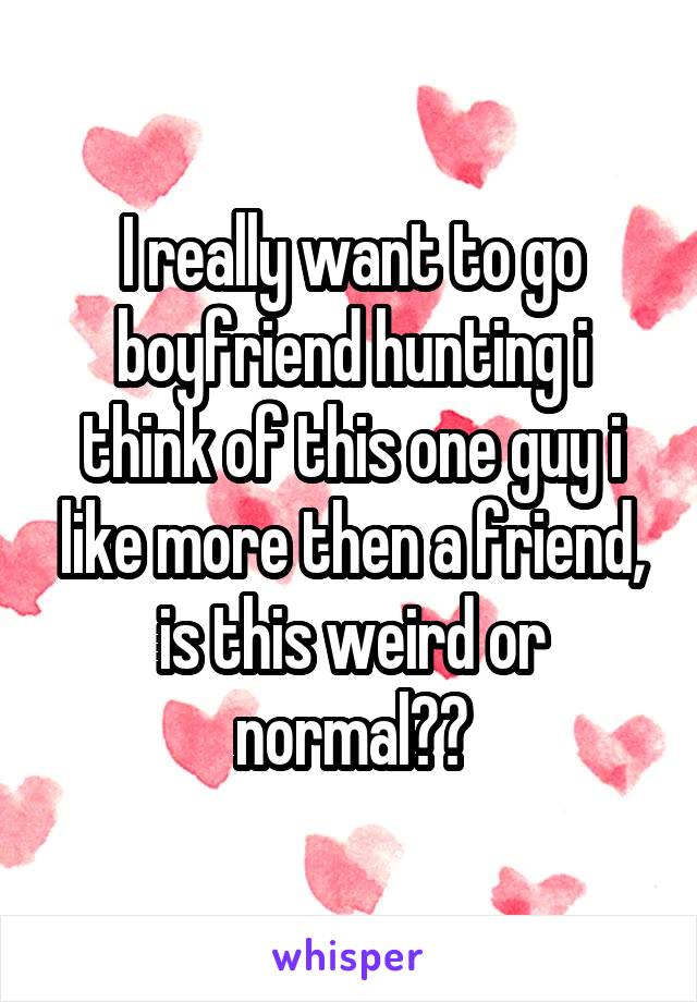 I really want to go boyfriend hunting i think of this one guy i like more then a friend, is this weird or normal??