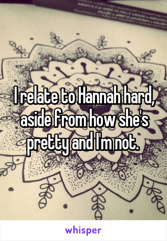 I relate to Hannah hard, aside from how she's pretty and I'm not. 