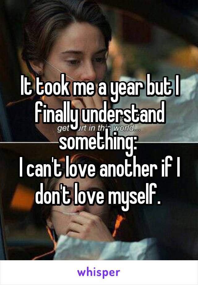 It took me a year but I finally understand something: 
I can't love another if I don't love myself. 