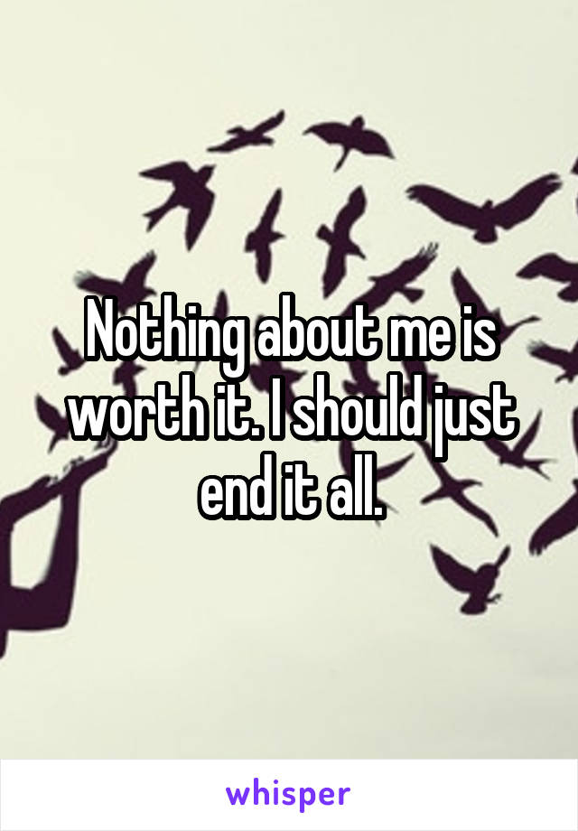 Nothing about me is worth it. I should just end it all.