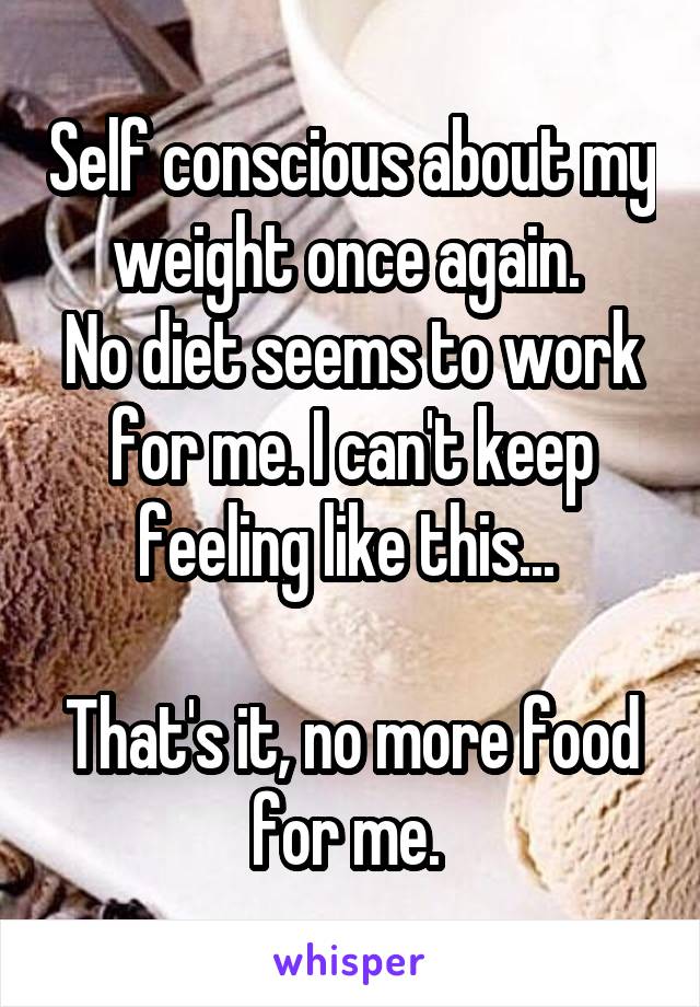 Self conscious about my weight once again. 
No diet seems to work for me. I can't keep feeling like this... 

That's it, no more food for me. 