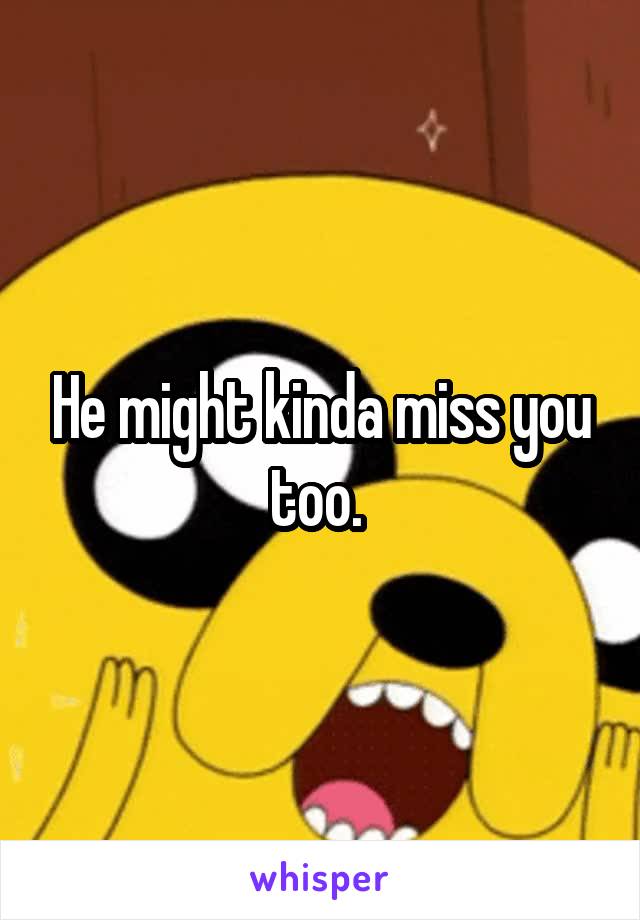 He might kinda miss you too. 