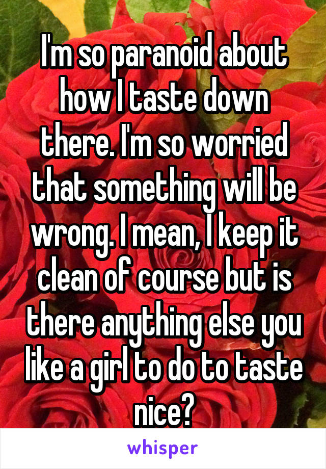 I'm so paranoid about how I taste down there. I'm so worried that something will be wrong. I mean, I keep it clean of course but is there anything else you like a girl to do to taste nice?