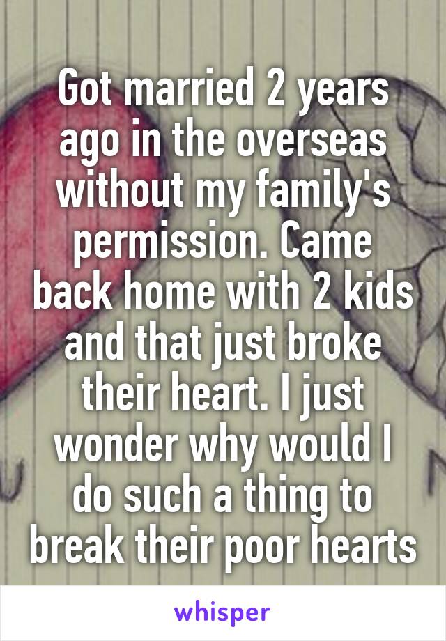 Got married 2 years ago in the overseas without my family's permission. Came back home with 2 kids and that just broke their heart. I just wonder why would I do such a thing to break their poor hearts