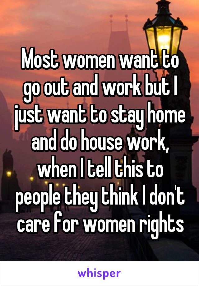 Most women want to go out and work but I just want to stay home and do house work, when I tell this to people they think I don't care for women rights