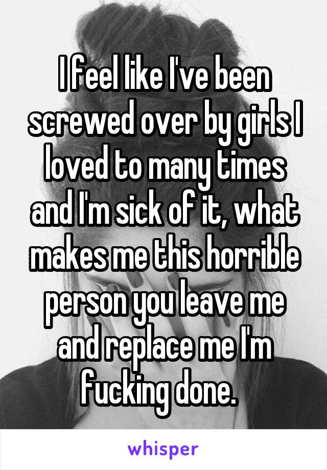 I feel like I've been screwed over by girls I loved to many times and I'm sick of it, what makes me this horrible person you leave me and replace me I'm fucking done.  