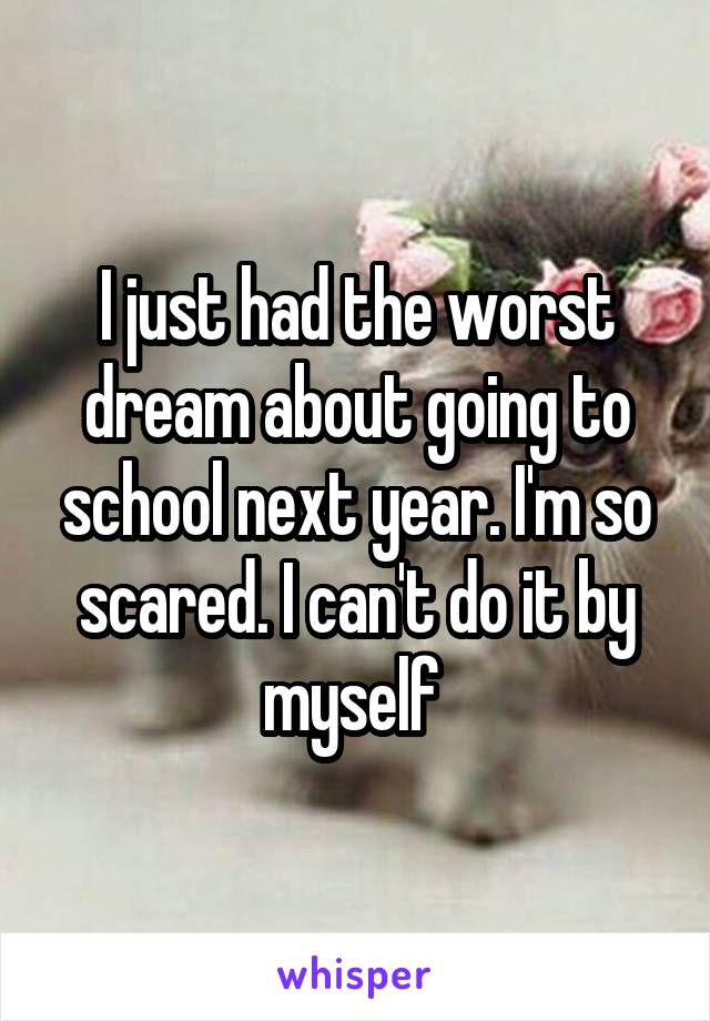 I just had the worst dream about going to school next year. I'm so scared. I can't do it by myself 