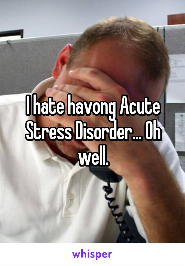 I hate havong Acute Stress Disorder... Oh well.