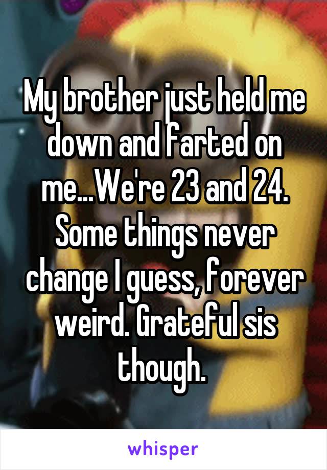 My brother just held me down and farted on me...We're 23 and 24. Some things never change I guess, forever weird. Grateful sis though. 