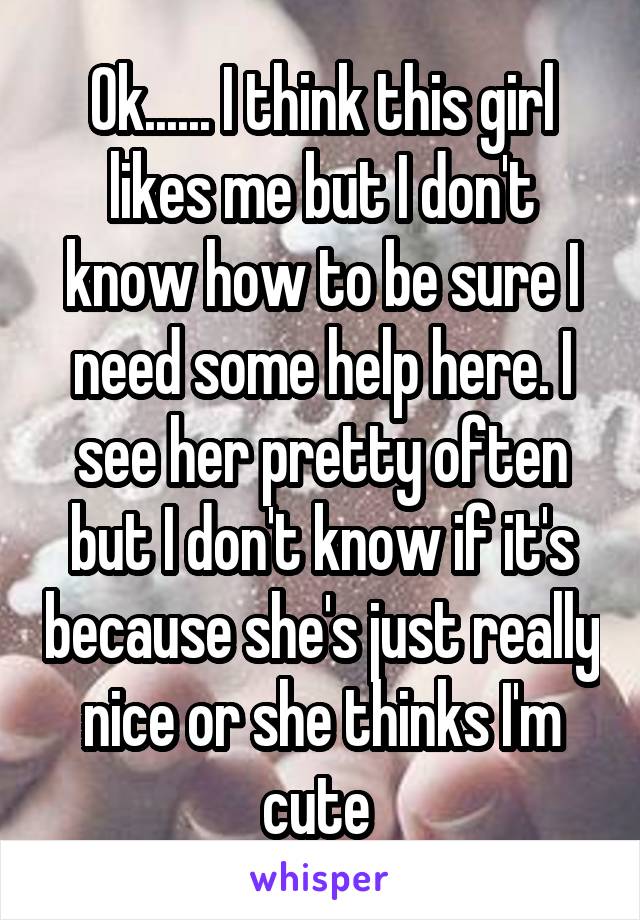 Ok...... I think this girl likes me but I don't know how to be sure I need some help here. I see her pretty often but I don't know if it's because she's just really nice or she thinks I'm cute 