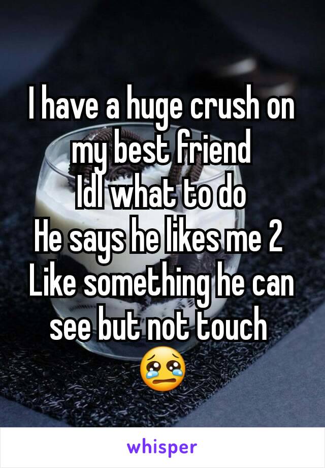 I have a huge crush on my best friend
Idl what to do
He says he likes me 2 
Like something he can see but not touch 
😢