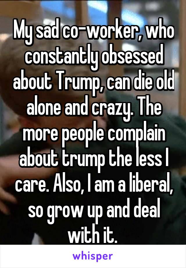 My sad co-worker, who constantly obsessed about Trump, can die old alone and crazy. The more people complain about trump the less I care. Also, I am a liberal, so grow up and deal with it. 