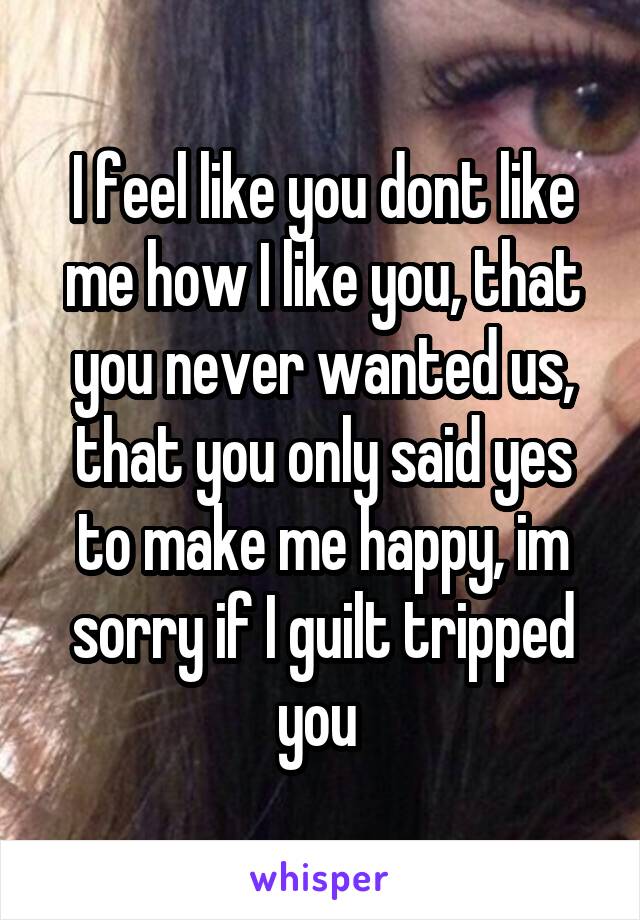 I feel like you dont like me how I like you, that you never wanted us, that you only said yes to make me happy, im sorry if I guilt tripped you 