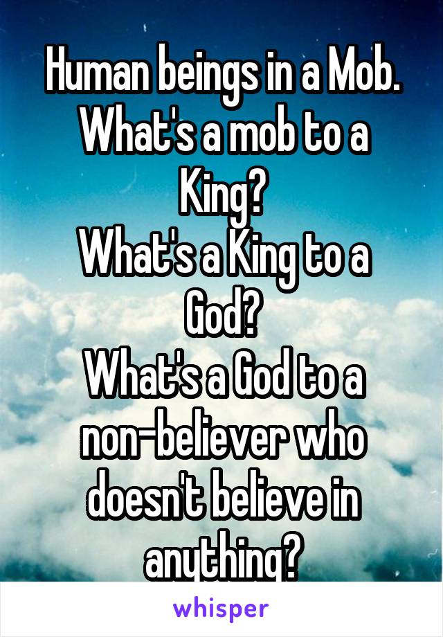 Human beings in a Mob.
What's a mob to a King?
What's a King to a God?
What's a God to a non-believer who doesn't believe in anything?