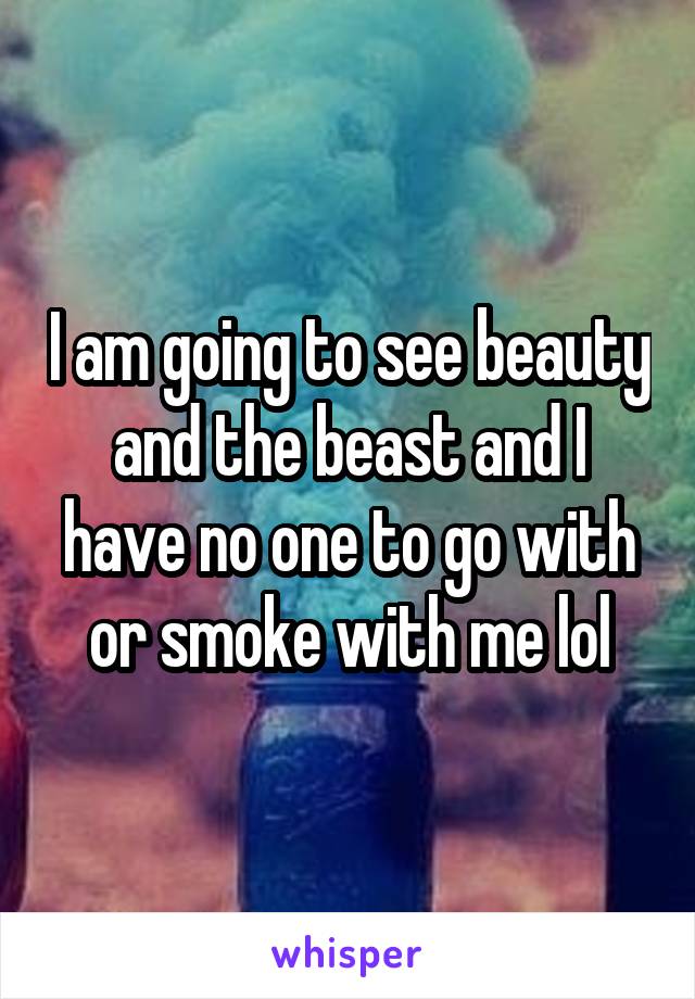 I am going to see beauty and the beast and I have no one to go with or smoke with me lol