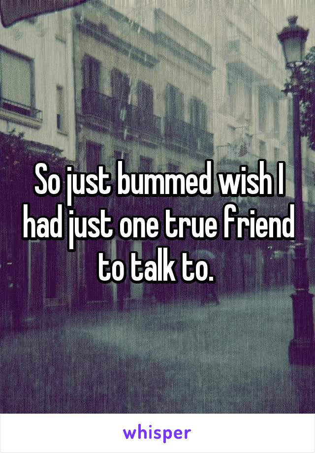 So just bummed wish I had just one true friend to talk to. 