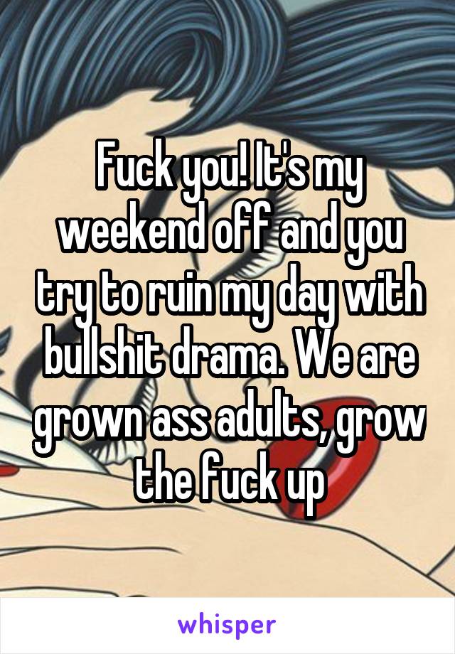 Fuck you! It's my weekend off and you try to ruin my day with bullshit drama. We are grown ass adults, grow the fuck up