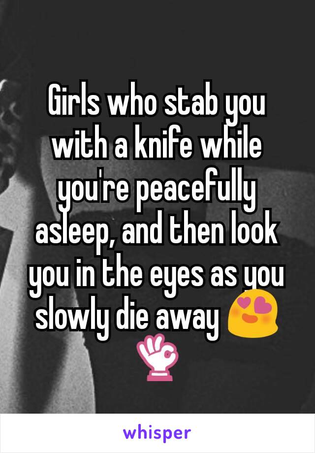 Girls who stab you with a knife while you're peacefully asleep, and then look you in the eyes as you slowly die away 😍👌