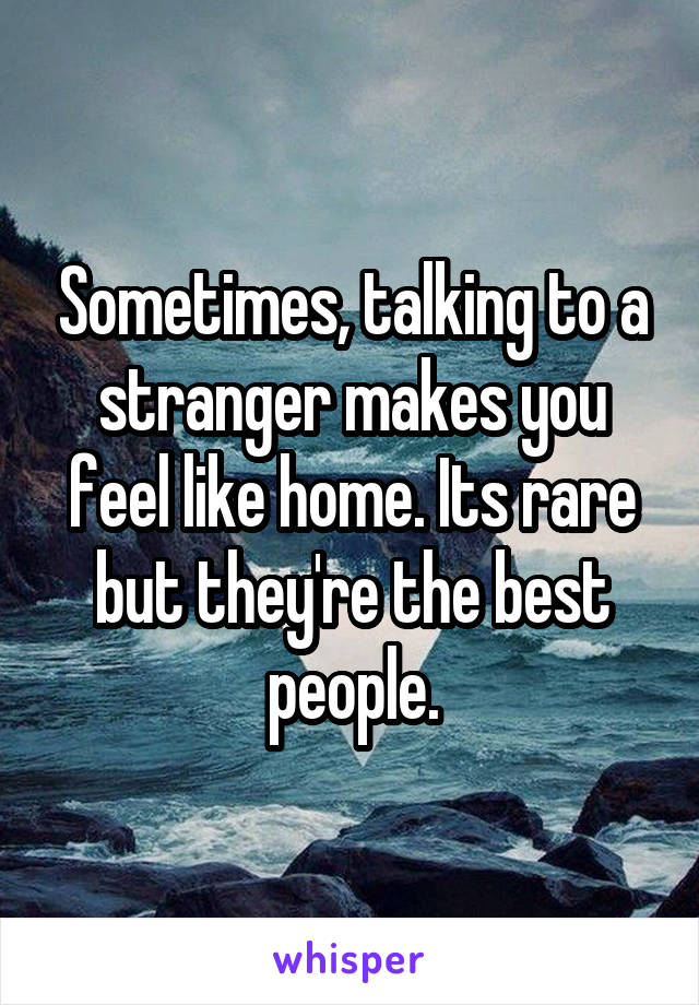 Sometimes, talking to a stranger makes you feel like home. Its rare but they're the best people.